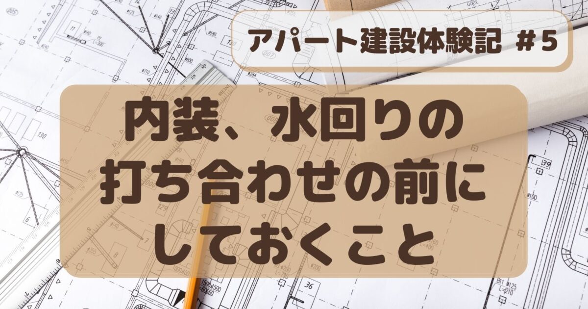 アパート建設#５　内装、水回りの打ち合わせ前にしておくこと