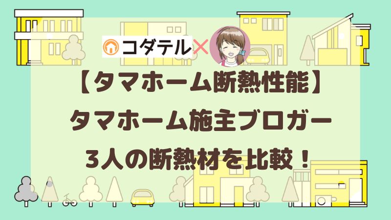 【タマホーム】コダテルのタマホームブロガー3人の家の断熱材を比較！夏・冬の快適さはいかがですか？